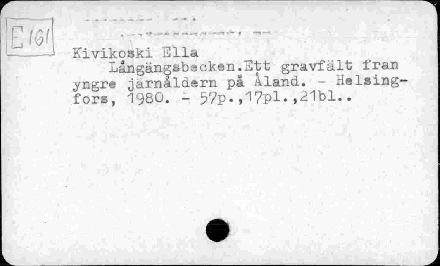 ﻿— --
Kivikoski Ella
Langängsbecken.Ett gravfält fran yngre järnaldern pa Aland. -Helsingfors, 1980. - 57p.,17pl«»^1bl..